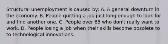 Structural unemployment is caused by: A. A general downturn in the economy. B. People quitting a job just long enough to look for and find another one. C. People over 65 who don't really want to work. D. People losing a job when their skills become obsolete to to technological innovations.