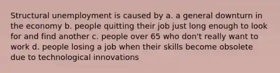 Structural unemployment is caused by a. a general downturn in the economy b. people quitting their job just long enough to look for and find another c. people over 65 who don't really want to work d. people losing a job when their skills become obsolete due to technological innovations