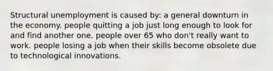 Structural unemployment is caused by: a general downturn in the economy. people quitting a job just long enough to look for and find another one. people over 65 who don't really want to work. people losing a job when their skills become obsolete due to technological innovations.