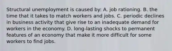 Structural unemployment is caused by: A. job rationing. B. the time that it takes to match workers and jobs. C. periodic declines in business activity that give rise to an inadequate demand for workers in the economy. D. long-lasting shocks to permanent features of an economy that make it more difficult for some workers to find jobs.