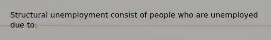 Structural unemployment consist of people who are unemployed due to: