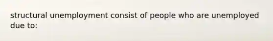 structural unemployment consist of people who are unemployed due to: