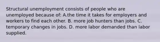 Structural unemployment consists of people who are unemployed because of: A.the time it takes for employers and workers to find each other. B. more job hunters than jobs. C. temporary changes in jobs. D. more labor demanded than labor supplied.