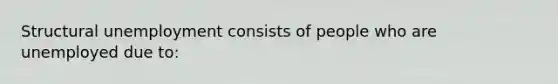 Structural unemployment consists of people who are unemployed due to: