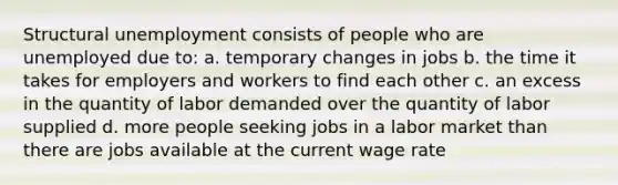 Structural unemployment consists of people who are unemployed due to: a. temporary changes in jobs b. the time it takes for employers and workers to find each other c. an excess in the quantity of labor demanded over the quantity of labor supplied d. more people seeking jobs in a labor market than there are jobs available at the current wage rate