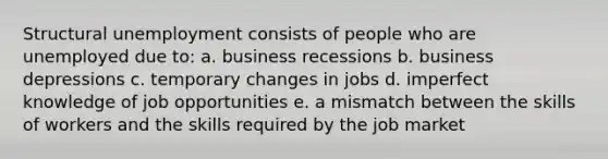 Structural unemployment consists of people who are unemployed due to: a. business recessions b. business depressions c. temporary changes in jobs d. imperfect knowledge of job opportunities e. a mismatch between the skills of workers and the skills required by the job market