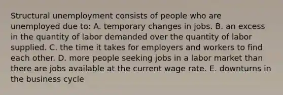 Structural unemployment consists of people who are unemployed due to: A. temporary changes in jobs. B. an excess in the quantity of labor demanded over the quantity of labor supplied. C. the time it takes for employers and workers to find each other. D. more people seeking jobs in a labor market than there are jobs available at the current wage rate. E. downturns in the business cycle