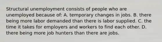 Structural unemployment consists of people who are unemployed because of: A. temporary changes in jobs. B. there being more labor demanded than there is labor supplied. C. the time it takes for employers and workers to find each other. D. there being more job hunters than there are jobs.