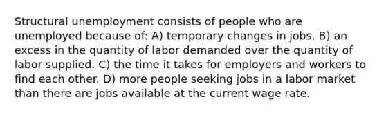 Structural unemployment consists of people who are unemployed because of: A) temporary changes in jobs. B) an excess in the quantity of labor demanded over the quantity of labor supplied. C) the time it takes for employers and workers to find each other. D) more people seeking jobs in a labor market than there are jobs available at the current wage rate.