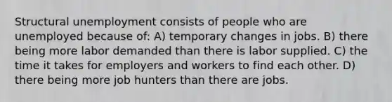 Structural unemployment consists of people who are unemployed because of: A) temporary changes in jobs. B) there being more labor demanded than there is labor supplied. C) the time it takes for employers and workers to find each other. D) there being more job hunters than there are jobs.