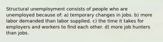 Structural unemployment consists of people who are unemployed because of: a) temporary changes in jobs. b) more labor demanded than labor supplied. c) the time it takes for employers and workers to find each other. d) more job hunters than jobs.