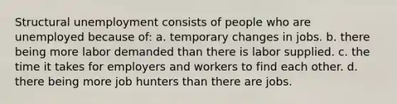 Structural unemployment consists of people who are unemployed because of: a. temporary changes in jobs. b. there being more labor demanded than there is labor supplied. c. the time it takes for employers and workers to find each other. d. there being more job hunters than there are jobs.