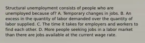 Structural unemployment consists of people who are unemployed because of? A. Temporary changes in jobs. B. An excess in the quantity of labor demanded over the quantity of labor supplied. C. The time it takes for employers and workers to find each other. D. More people seeking jobs in a labor market than there are jobs available at the current wage rate.