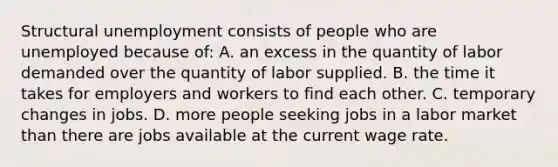 Structural unemployment consists of people who are unemployed because of: A. an excess in the quantity of labor demanded over the quantity of labor supplied. B. the time it takes for employers and workers to find each other. C. temporary changes in jobs. D. more people seeking jobs in a labor market than there are jobs available at the current wage rate.