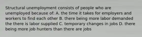 Structural unemployment consists of people who are unemployed because of: A. the time it takes for employers and workers to find each other B. there being more labor demanded the there is labor supplied C. temporary changes in jobs D. there being more job hunters than there are jobs