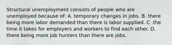 Structural unemployment consists of people who are unemployed because of: A. temporary changes in jobs. B. there being more labor demanded than there is labor supplied. C .the time it takes for employers and workers to find each other. D. there being more job hunters than there are jobs.