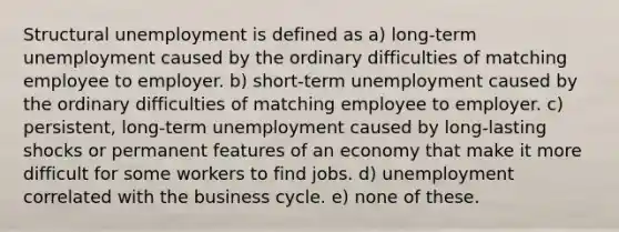 Structural unemployment is defined as a) long-term unemployment caused by the ordinary difficulties of matching employee to employer. b) short-term unemployment caused by the ordinary difficulties of matching employee to employer. c) persistent, long-term unemployment caused by long-lasting shocks or permanent features of an economy that make it more difficult for some workers to find jobs. d) unemployment correlated with the business cycle. e) none of these.