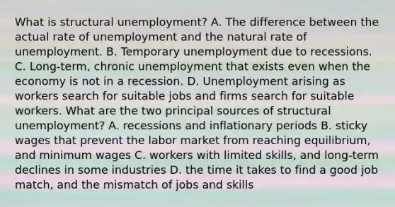 What is structural​ unemployment? A. The difference between the actual rate of unemployment and the natural rate of unemployment. B. Temporary unemployment due to recessions. C. ​Long-term, chronic unemployment that exists even when the economy is not in a recession. D. Unemployment arising as workers search for suitable jobs and firms search for suitable workers. What are the two principal sources of structural​ unemployment? A. recessions and inflationary periods B. sticky wages that prevent the labor market from reaching​ equilibrium, and minimum wages C. workers with limited​ skills, and​ long-term declines in some industries D. the time it takes to find a good job​ match, and the mismatch of jobs and skills