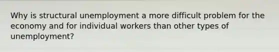 Why is structural unemployment a more difficult problem for the economy and for individual workers than other types of unemployment?