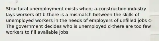 Structural unemployment exists when; a-construction industry lays workers off b-there is a mismatch between the skills of unemployed workers in the needs of employers of unfilled jobs c-The government decides who is unemployed d-there are too few workers to fill available jobs