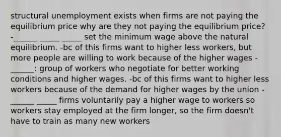 structural unemployment exists when firms are not paying the equilibrium price why are they not paying the equilibrium price? -______ _____ _____ set the minimum wage above the natural equilibrium. -bc of this firms want to higher less workers, but more people are willing to work because of the higher wages -______: group of workers who negotiate for better working conditions and higher wages. -bc of this firms want to higher less workers because of the demand for higher wages by the union -______ _____ firms voluntarily pay a higher wage to workers so workers stay employed at the firm longer, so the firm doesn't have to train as many new workers