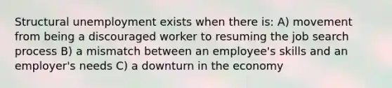 Structural unemployment exists when there is: A) movement from being a discouraged worker to resuming the job search process B) a mismatch between an employee's skills and an employer's needs C) a downturn in the economy