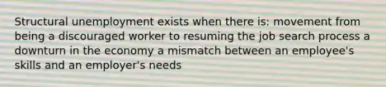 Structural unemployment exists when there is: movement from being a discouraged worker to resuming the job search process a downturn in the economy a mismatch between an employee's skills and an employer's needs