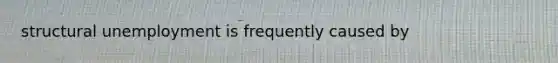 structural unemployment is frequently caused by