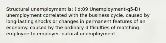 Structural unemployment is: (id:09 Unemployment-q5-D) unemployment correlated with the business cycle. caused by long-lasting shocks or changes in permanent features of an economy. caused by the ordinary difficulties of matching employee to employer. natural unemployment.