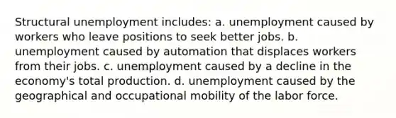 Structural unemployment includes: a. unemployment caused by workers who leave positions to seek better jobs. b. unemployment caused by automation that displaces workers from their jobs. c. unemployment caused by a decline in the economy's total production. d. unemployment caused by the geographical and occupational mobility of the labor force.