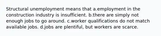 Structural unemployment means that a.employment in the construction industry is insufficient. b.there are simply not enough jobs to go around. c.worker qualifications do not match available jobs. d.jobs are plentiful, but workers are scarce.