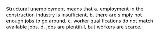 Structural unemployment means that a. employment in the construction industry is insufficient. b. there are simply not enough jobs to go around. c. worker qualifications do not match available jobs. d. jobs are plentiful, but workers are scarce.