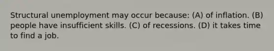 Structural unemployment may occur because: (A) of inflation. (B) people have insufficient skills. (C) of recessions. (D) it takes time to find a job.