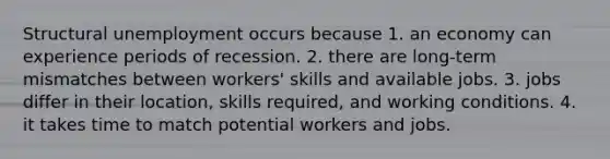 Structural unemployment occurs because 1. an economy can experience periods of recession. 2. there are long-term mismatches between workers' skills and available jobs. 3. jobs differ in their location, skills required, and working conditions. 4. it takes time to match potential workers and jobs.