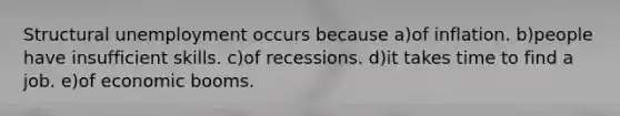 Structural unemployment occurs because a)of inflation. b)people have insufficient skills. c)of recessions. d)it takes time to find a job. e)of economic booms.