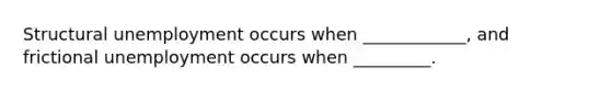 Structural unemployment occurs when ____________, and frictional unemployment occurs when _________.
