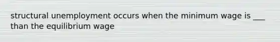 structural unemployment occurs when the minimum wage is ___ than the equilibrium wage