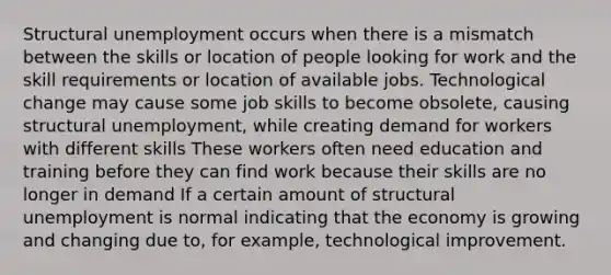 Structural unemployment occurs when there is a mismatch between the skills or location of people looking for work and the skill requirements or location of available jobs. Technological change may cause some job skills to become obsolete, causing structural unemployment, while creating demand for workers with different skills These workers often need education and training before they can find work because their skills are no longer in demand If a certain amount of structural unemployment is normal indicating that the economy is growing and changing due to, for example, technological improvement.