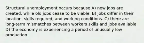 Structural unemployment occurs because A) new jobs are created, while old jobs cease to be viable. B) jobs differ in their location, skills required, and working conditions. C) there are long-term mismatches between workers skills and jobs available. D) the economy is experiencing a period of unusually low production.