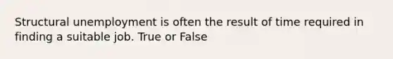 Structural unemployment is often the result of time required in finding a suitable job. True or False