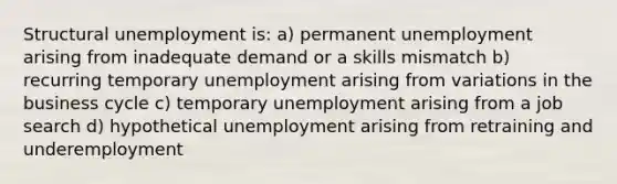 Structural unemployment is: a) permanent unemployment arising from inadequate demand or a skills mismatch b) recurring temporary unemployment arising from variations in the business cycle c) temporary unemployment arising from a job search d) hypothetical unemployment arising from retraining and underemployment