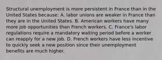 Structural unemployment is more persistent in France than in the United States because: A. labor unions are weaker in France than they are in the United States. B. American workers have many more job opportunities than French workers. C. France's labor regulations require a mandatory waiting period before a worker can reapply for a new job. D. French workers have less incentive to quickly seek a new position since their unemployment benefits are much higher.