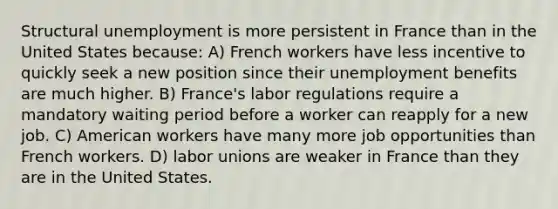 Structural unemployment is more persistent in France than in the United States because: A) French workers have less incentive to quickly seek a new position since their unemployment benefits are much higher. B) France's labor regulations require a mandatory waiting period before a worker can reapply for a new job. C) American workers have many more job opportunities than French workers. D) labor unions are weaker in France than they are in the United States.