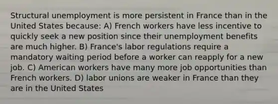 Structural unemployment is more persistent in France than in the United States because: A) French workers have less incentive to quickly seek a new position since their unemployment benefits are much higher. B) France's labor regulations require a mandatory waiting period before a worker can reapply for a new job. C) American workers have many more job opportunities than French workers. D) labor unions are weaker in France than they are in the United States