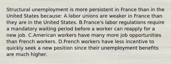 Structural unemployment is more persistent in France than in the United States because: A.<a href='https://www.questionai.com/knowledge/knfd2oEIT4-labor-unions' class='anchor-knowledge'>labor unions</a> are weaker in France than they are in the United States. B.France's labor regulations require a mandatory waiting period before a worker can reapply for a new job. C.American workers have many more job opportunities than French workers. D.French workers have less incentive to quickly seek a new position since their unemployment benefits are much higher.