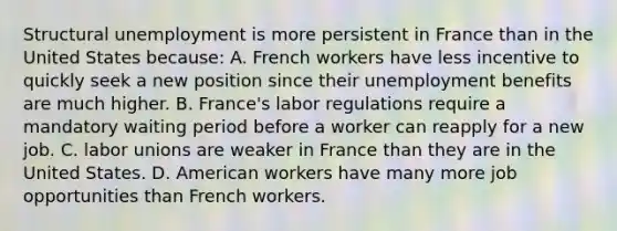 Structural unemployment is more persistent in France than in the United States because: A. French workers have less incentive to quickly seek a new position since their unemployment benefits are much higher. B. France's labor regulations require a mandatory waiting period before a worker can reapply for a new job. C. labor unions are weaker in France than they are in the United States. D. American workers have many more job opportunities than French workers.