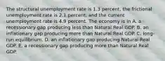 The structural unemployment rate is 1.3 percent, the frictional unemployment rate is 2.1 percent, and the current unemployment rate is 4.9 percent. The economy is in A. a recessionary gap producing less than Natural Real GDP. B. an inflationary gap producing more than Natural Real GDP. C. long-run equilibrium. D. an inflationary gap producing Natural Real GDP. E. a recessionary gap producing more than Natural Real GDP.