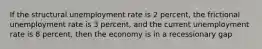 If the structural unemployment rate is 2 percent, the frictional unemployment rate is 3 percent, and the current unemployment rate is 8 percent, then the economy is in a recessionary gap