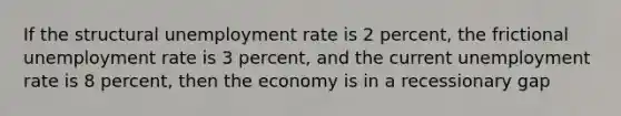 If the structural unemployment rate is 2 percent, the frictional unemployment rate is 3 percent, and the current unemployment rate is 8 percent, then the economy is in a recessionary gap