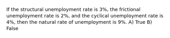 If the structural unemployment rate is 3%, the frictional unemployment rate is 2%, and the cyclical unemployment rate is 4%, then the natural rate of unemployment is 9%. A) True B) False